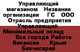 Управляющий магазином › Название организации ­ "ГС", ООО › Отрасль предприятия ­ Управляющий › Минимальный оклад ­ 35 000 - Все города Работа » Вакансии   . Крым,Бахчисарай